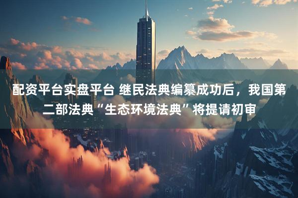 配资平台实盘平台 继民法典编纂成功后，我国第二部法典“生态环境法典”将提请初审