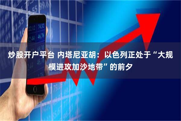 炒股开户平台 内塔尼亚胡：以色列正处于“大规模进攻加沙地带”的前夕