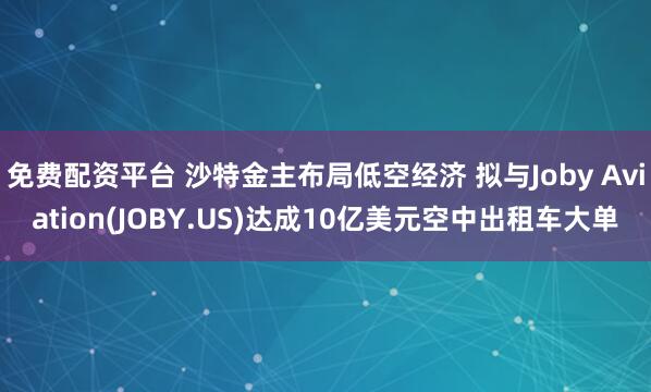 免费配资平台 沙特金主布局低空经济 拟与Joby Aviation(JOBY.US)达成10亿美元空中出租车大单