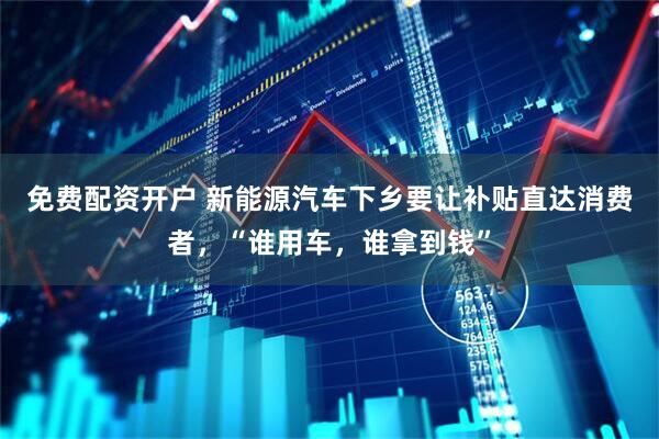 免费配资开户 新能源汽车下乡要让补贴直达消费者，“谁用车，谁拿到钱”