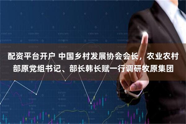 配资平台开户 中国乡村发展协会会长，农业农村部原党组书记、部长韩长赋一行调研牧原集团