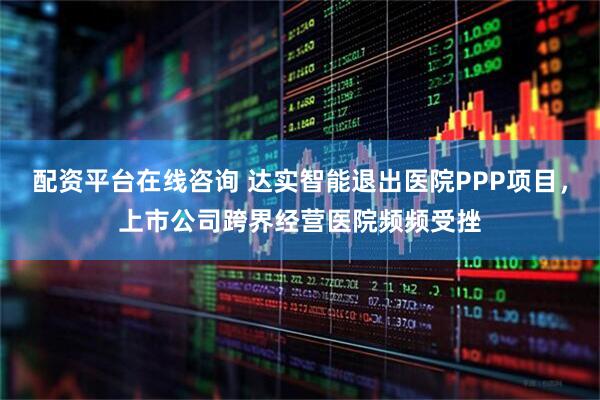 配资平台在线咨询 达实智能退出医院PPP项目，上市公司跨界经营医院频频受挫