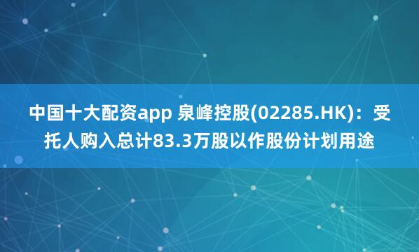 中国十大配资app 泉峰控股(02285.HK)：受托人购入总计83.3万股以作股份计划用途
