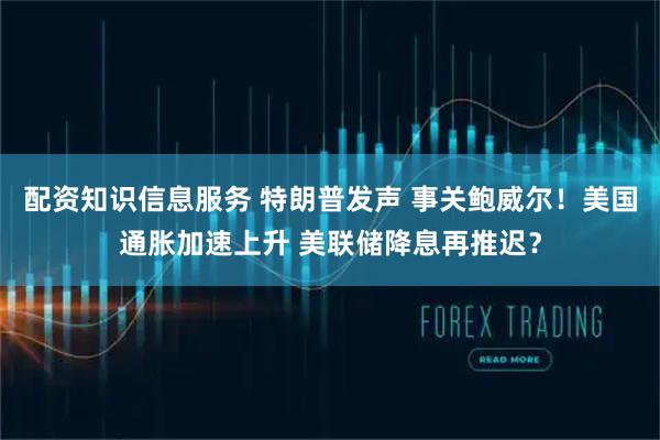 配资知识信息服务 特朗普发声 事关鲍威尔！美国通胀加速上升 美联储降息再推迟？