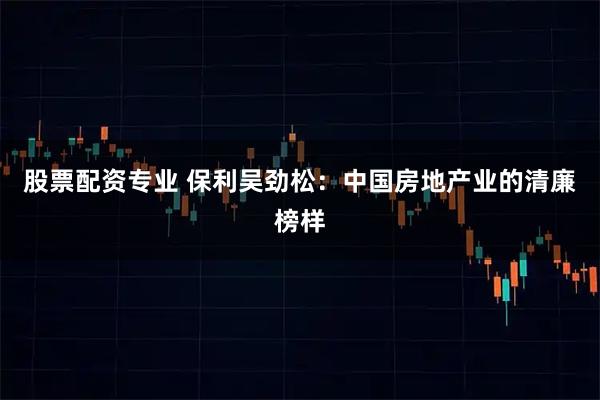 股票配资专业 保利吴劲松：中国房地产业的清廉榜样