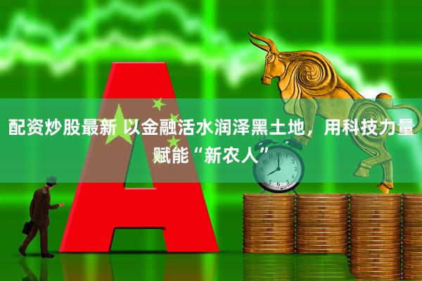 配资炒股最新 以金融活水润泽黑土地，用科技力量赋能“新农人”