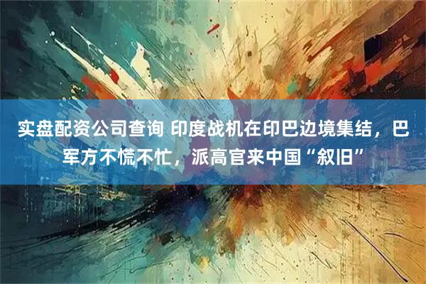 实盘配资公司查询 印度战机在印巴边境集结，巴军方不慌不忙，派高官来中国“叙旧”