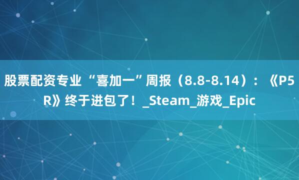股票配资专业 “喜加一”周报（8.8-8.14）：《P5R》终于进包了！_Steam_游戏_Epic