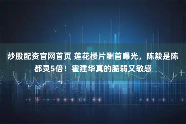 炒股配资官网首页 莲花楼片酬首曝光，陈毅是陈都灵5倍！霍建华真的脆弱又敏感