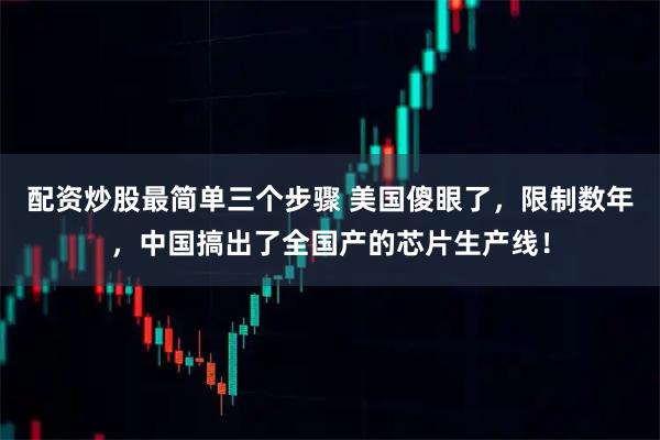 配资炒股最简单三个步骤 美国傻眼了，限制数年，中国搞出了全国产的芯片生产线！