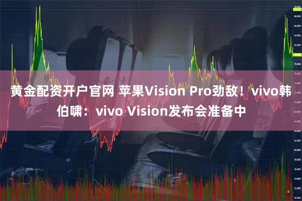 黄金配资开户官网 苹果Vision Pro劲敌！vivo韩伯啸：vivo Vision发布会准备中