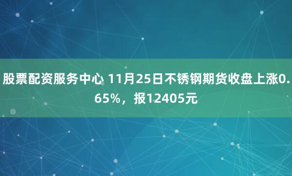 股票配资服务中心 11月25日不锈钢期货收盘上涨0.65%，报12405元