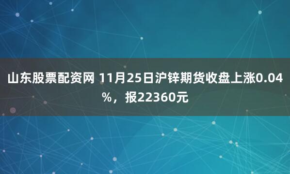 山东股票配资网 11月25日沪锌期货收盘上涨0.04%，报22360元