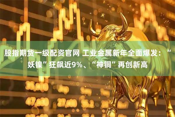 股指期货一级配资官网 工业金属新年全面爆发：“妖镍”狂飙近9%、“神铜”再创新高